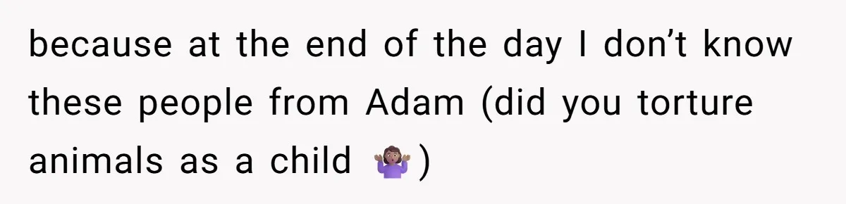 because at the end of the day I don’t know these people from Adam (did you torture animals as a child 🤷🏽‍♀️)