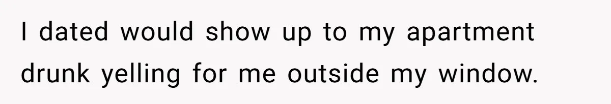 I dated would show up to my apartment drunk yelling for me outside my window.