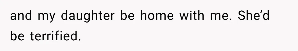 and my daughter be home with me. She’d be terrified.
