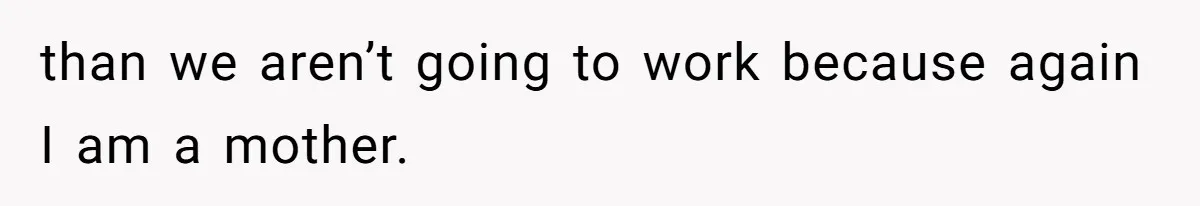than we aren’t going to work because again I am a mother.