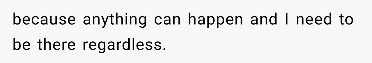 because anything can happen and I need to be there regardless.