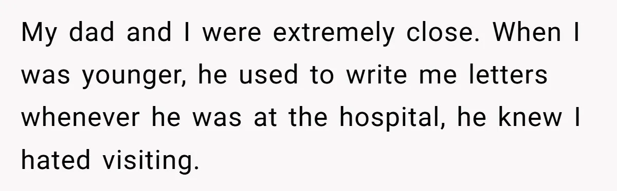 My dad and I were extremely close. When I was younger, he used to write me letters whenever he was at the hospital, he knew I hated visiting.