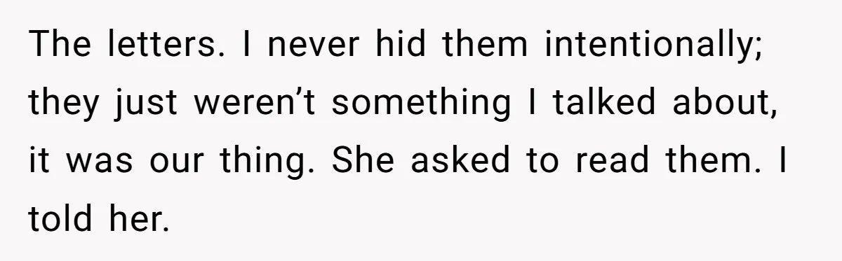 The letters. I never hid them intentionally; they just weren’t something I talked about, it was our thing. She asked to read them. I told her.