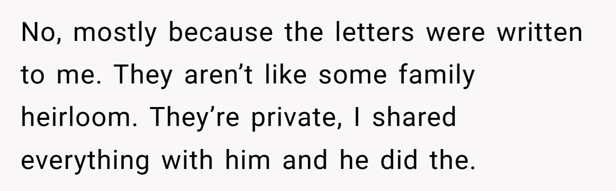 No, mostly because the letters were written to me. They aren’t like some family heirloom. They’re private, I shared everything with him and he did the.