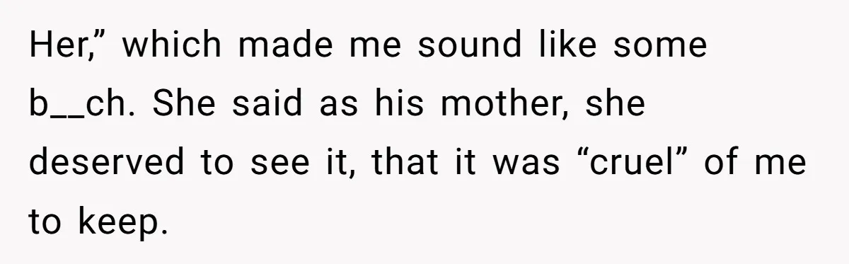 Her,” which made me sound like some b__ch. She said as his mother, she deserved to see it, that it was “cruel” of me to keep.