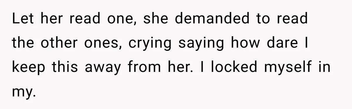 Let her read one, she demanded to read the other ones, crying saying how dare I keep this away from her. I locked myself in my.