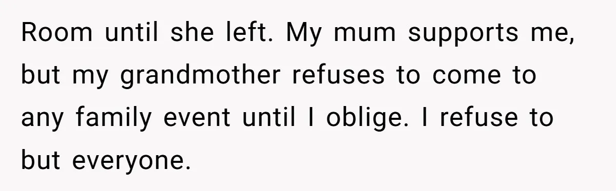 Room until she left. My mum supports me, but my grandmother refuses to come to any family event until I oblige. I refuse to but everyone.