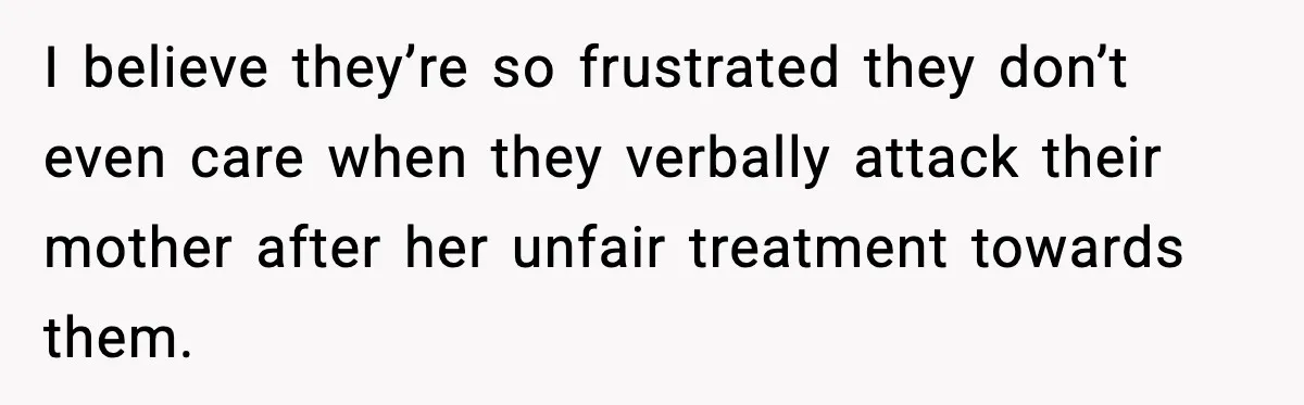 Man Gives His Stay-at-Home Wife a Performance Review and the Internet Loses It I believe they’re so frustrated they don’t even care when they verbally attack their mother after her unfair treatment towards them.