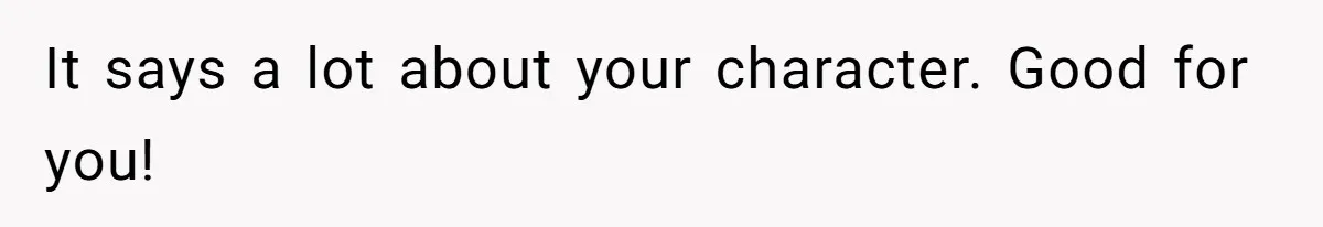 It says a lot about your character. Good for you!