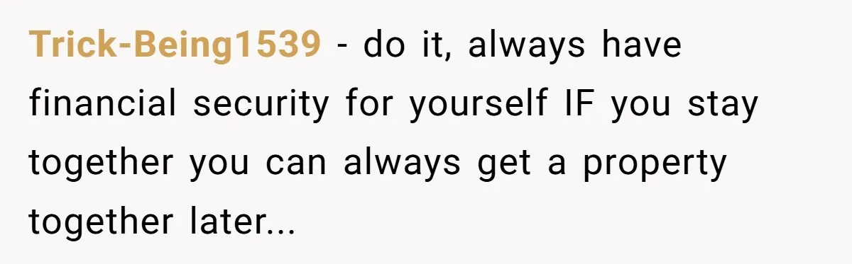 Trick-Being1539 − do it, always have financial security for yourself IF you stay together you can always get a property together later...