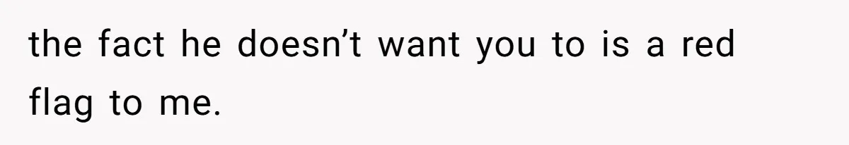 the fact he doesn’t want you to is a red flag to me.
