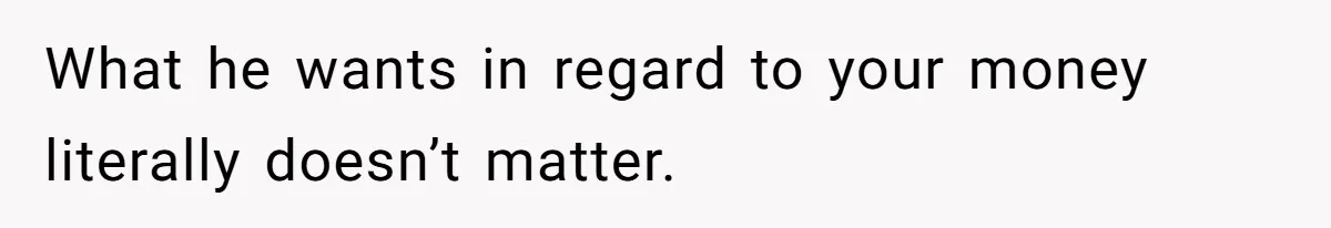 What he wants in regard to your money literally doesn’t matter.