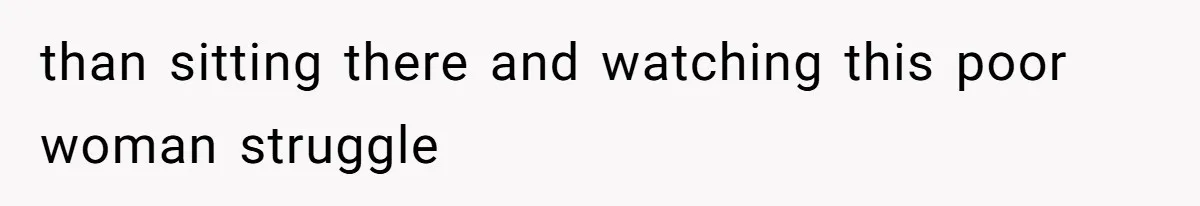 than sitting there and watching this poor woman struggle