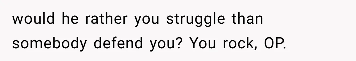 would he rather you struggle than somebody defend you? You rock, OP.