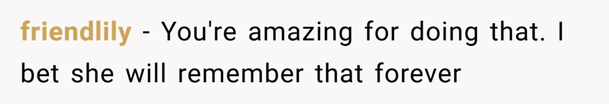 friendlily − You're amazing for doing that. I bet she will remember that forever