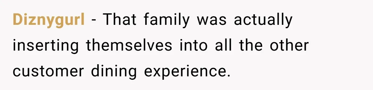Diznygurl − That family was actually inserting themselves into all the other customer dining experience.