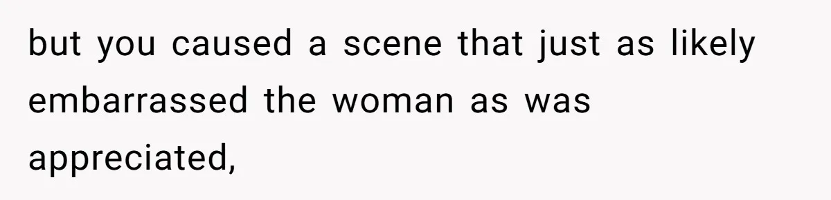 but you caused a scene that just as likely embarrassed the woman as was appreciated,