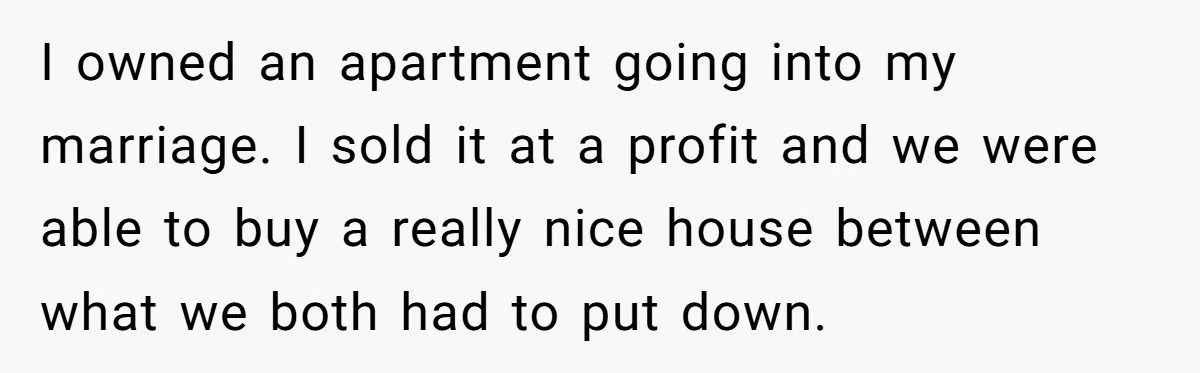 I owned an apartment going into my marriage. I sold it at a profit and we were able to buy a really nice house between what we both had to...