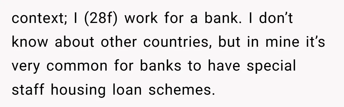 context; I (28f) work for a bank. I don’t know about other countries, but in mine it’s very common for banks to have special staff housing loan schemes.