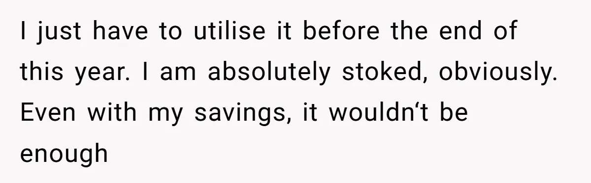 I just have to utilise it before the end of this year. I am absolutely stoked, obviously. Even with my savings, it wouldn‘t be enough