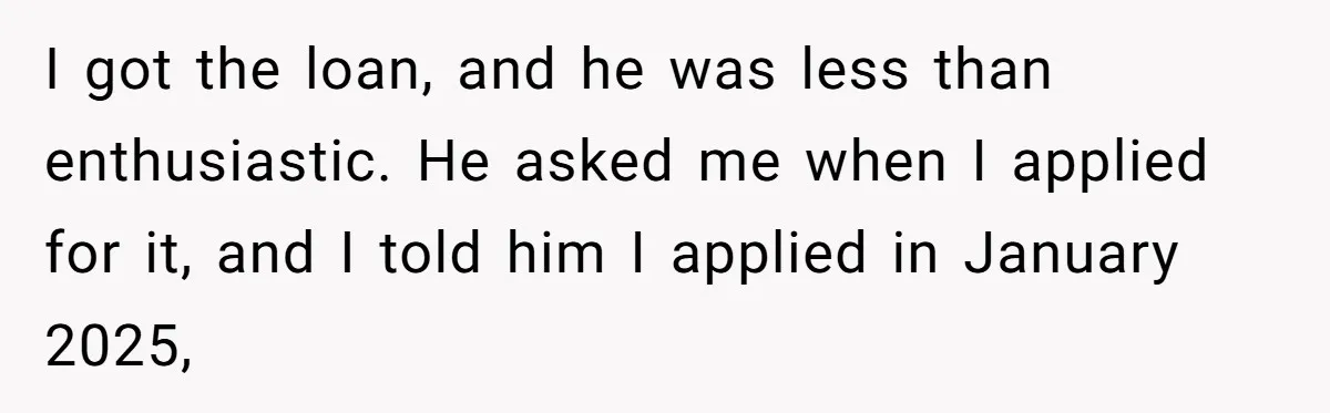 I got the loan, and he was less than enthusiastic. He asked me when I applied for it, and I told him I applied in January 2025,