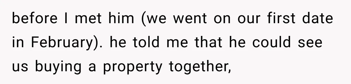 before I met him (we went on our first date in February). he told me that he could see us buying a property together,