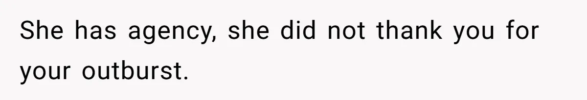 She has agency, she did not thank you for your outburst.