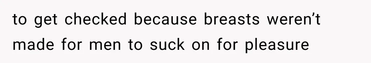 to get checked because breasts weren’t made for men to suck on for pleasure
