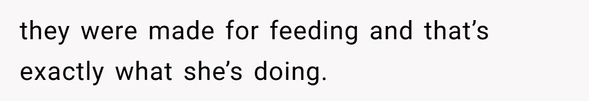 they were made for feeding and that’s exactly what she’s doing.