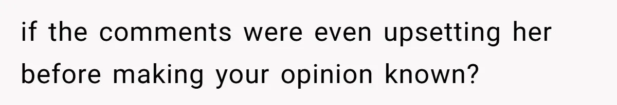if the comments were even upsetting her before making your opinion known?