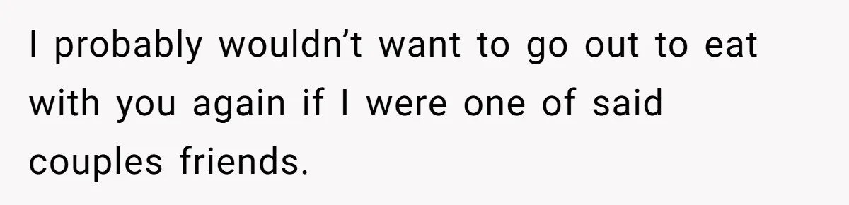 I probably wouldn’t want to go out to eat with you again if I were one of said couples friends.