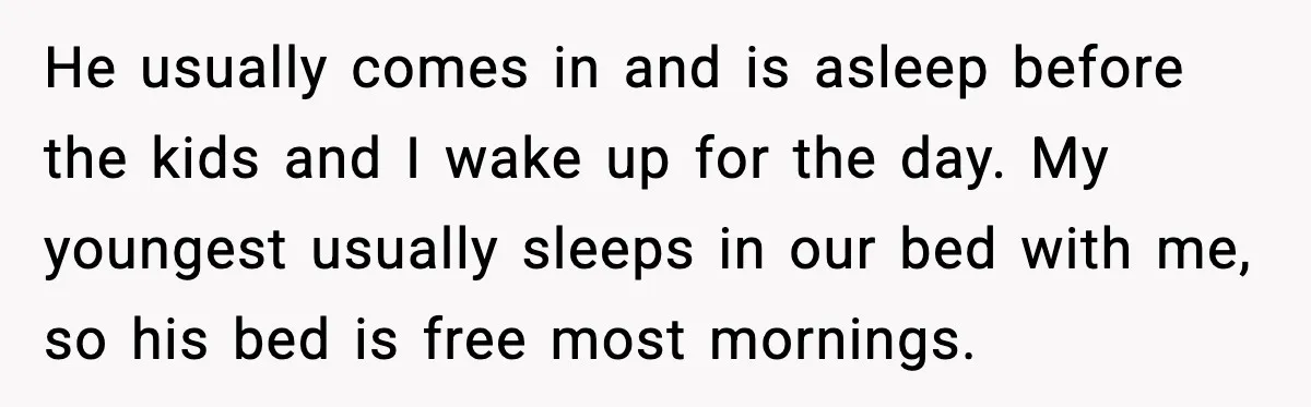 He usually comes in and is asleep before the kids and I wake up for the day. My youngest usually sleeps in our bed with me, so his bed is...