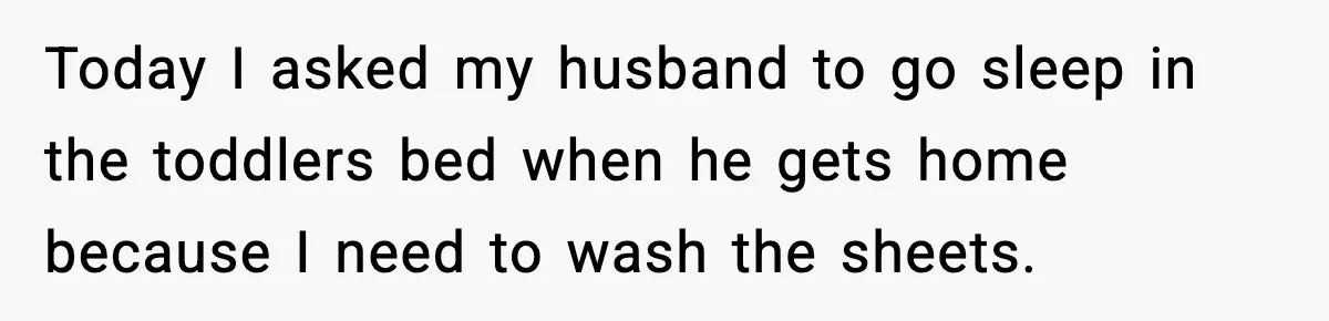 Today I asked my husband to go sleep in the toddlers bed when he gets home because I need to wash the sheets.