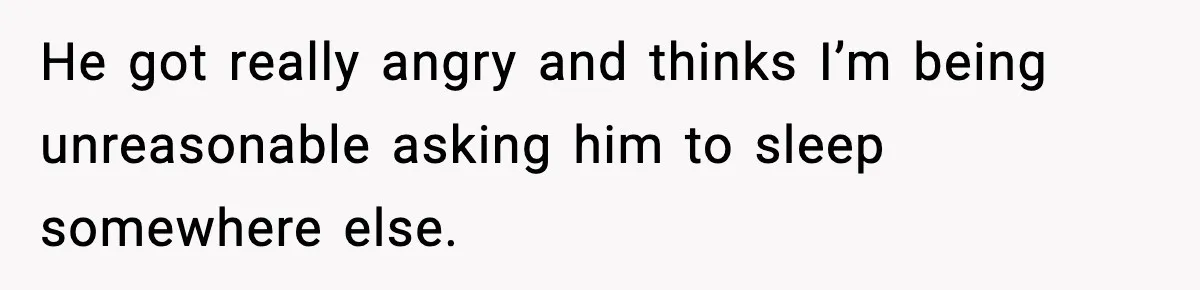 He got really angry and thinks I’m being unreasonable asking him to sleep somewhere else.