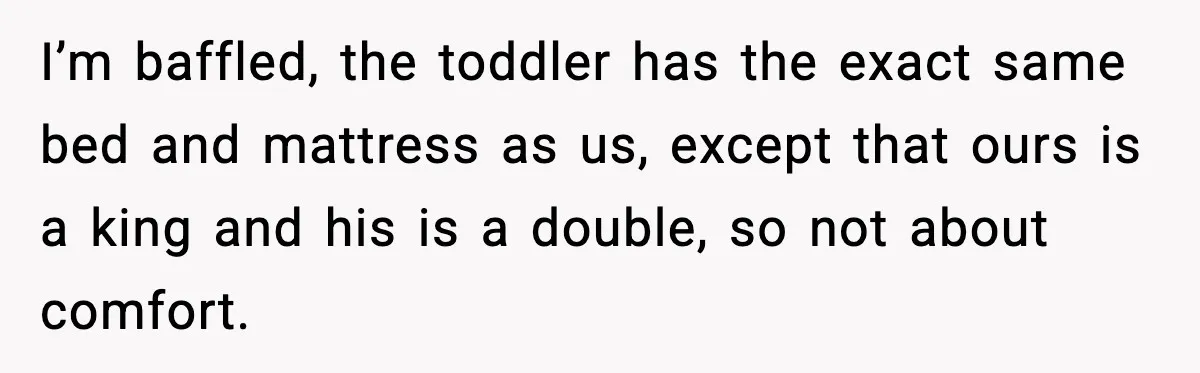 I’m baffled, the toddler has the exact same bed and mattress as us, except that ours is a king and his is a double, so not about comfort.