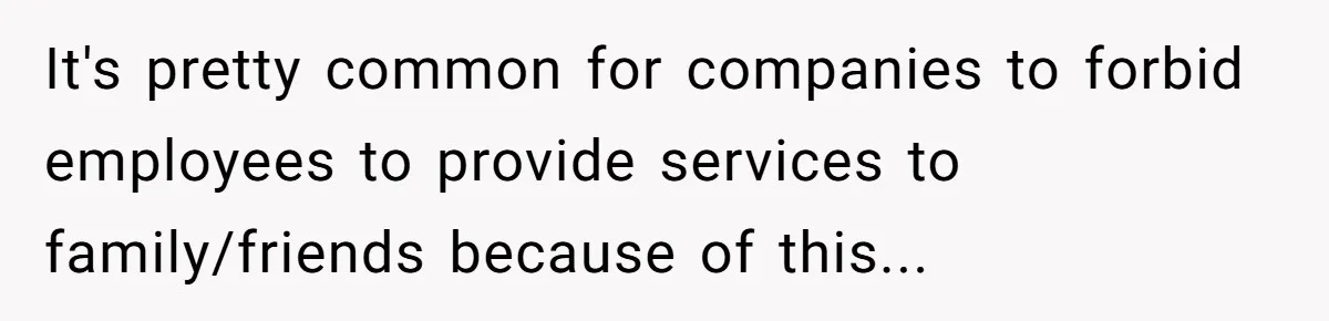 It's pretty common for companies to forbid employees to provide services to family/friends because of this...