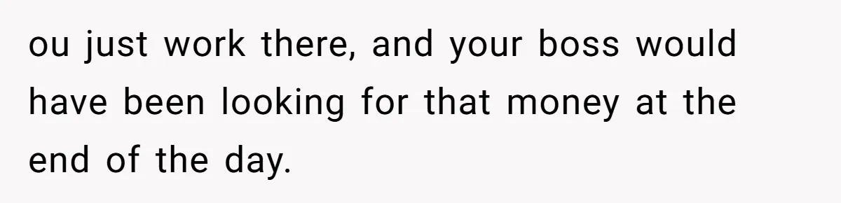 ou just work there, and your boss would have been looking for that money at the end of the day.