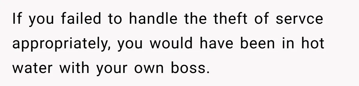 If you failed to handle the theft of servce appropriately, you would have been in hot water with your own boss.