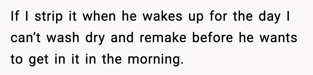 If I strip it when he wakes up for the day I can’t wash dry and remake before he wants to get in it in the morning.