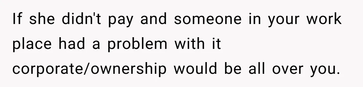 If she didn't pay and someone in your work place had a problem with it corporate/ownership would be all over you.