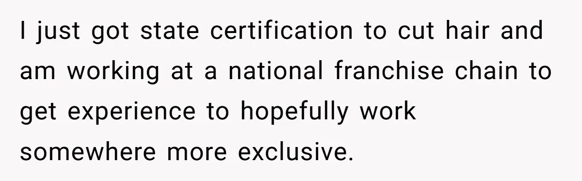 I just got state certification to cut hair and am working at a national franchise chain to get experience to hopefully work somewhere more exclusive.