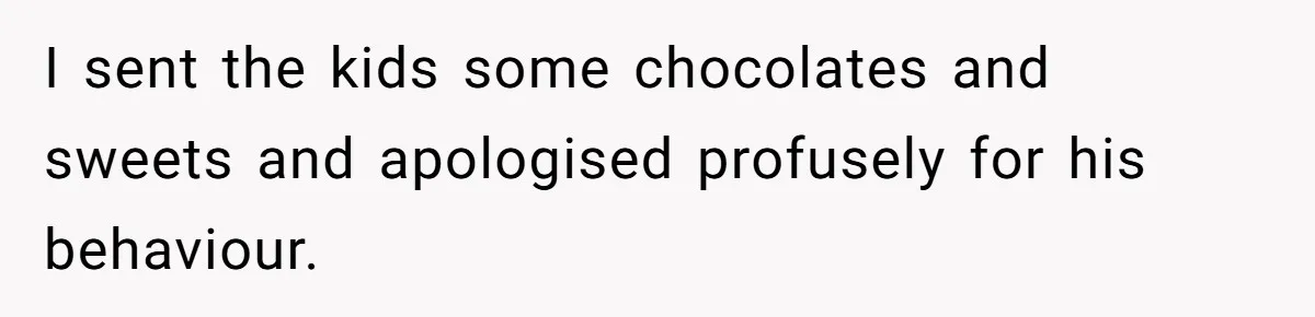 I sent the kids some chocolates and sweets and apologised profusely for his behaviour.