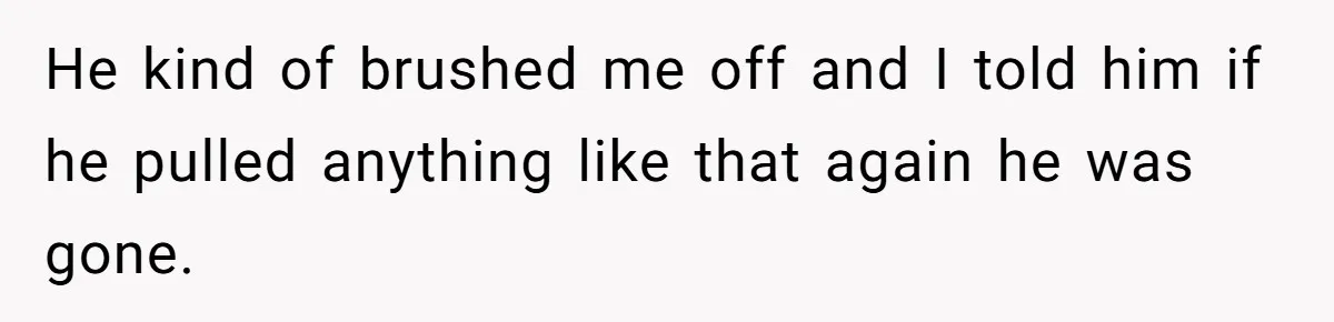 He kind of brushed me off and I told him if he pulled anything like that again he was gone.
