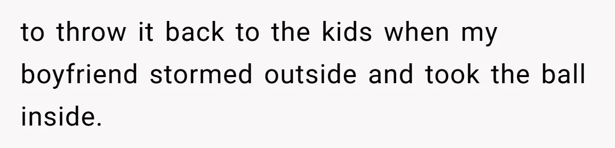 to throw it back to the kids when my boyfriend stormed outside and took the ball inside.