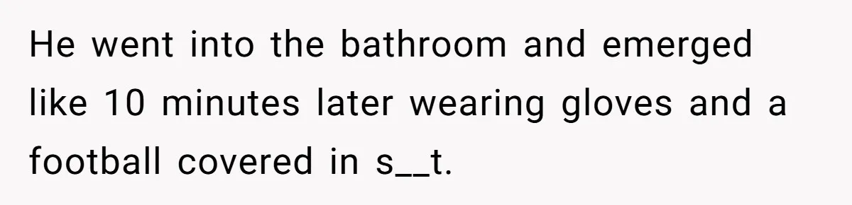 He went into the bathroom and emerged like 10 minutes later wearing gloves and a football covered in s__t.