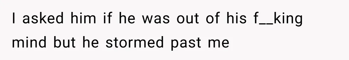 I asked him if he was out of his f__king mind but he stormed past me