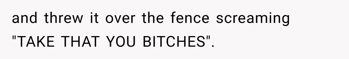 and threw it over the fence screaming "TAKE THAT YOU BITCHES".
