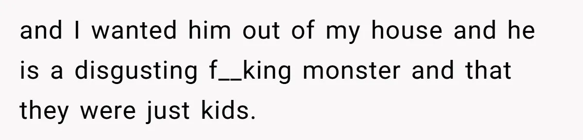 and I wanted him out of my house and he is a disgusting f__king monster and that they were just kids.