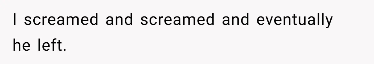 I screamed and screamed and eventually he left.