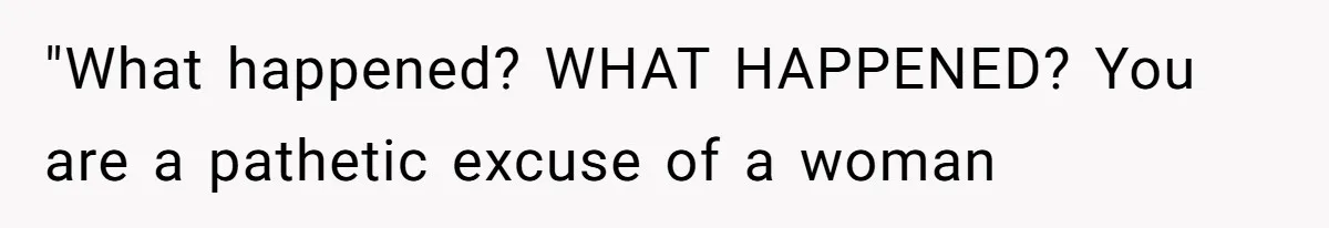 "What happened? WHAT HAPPENED? You are a pathetic excuse of a woman